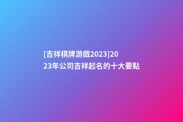 [吉祥棋牌游戲2023]2023年公司吉祥起名的十大要點-第1張-公司起名-玄機派